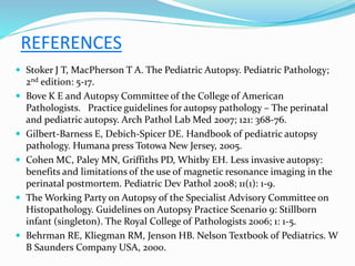 REFERENCES
 Stoker J T, MacPherson T A. The Pediatric Autopsy. Pediatric Pathology;
2nd edition: 5-17.
 Bove K E and Autopsy Committee of the College of American
Pathologists. Practice guidelines for autopsy pathology – The perinatal
and pediatric autopsy. Arch Pathol Lab Med 2007; 121: 368-76.
 Gilbert-Barness E, Debich-Spicer DE. Handbook of pediatric autopsy
pathology. Humana press Totowa New Jersey, 2005.
 Cohen MC, Paley MN, Griffiths PD, Whitby EH. Less invasive autopsy:
benefits and limitations of the use of magnetic resonance imaging in the
perinatal postmortem. Pediatric Dev Pathol 2008; 11(1): 1-9.
 The Working Party on Autopsy of the Specialist Advisory Committee on
Histopathology. Guidelines on Autopsy Practice Scenario 9: Stillborn
infant (singleton). The Royal College of Pathologists 2006; 1: 1-5.
 Behrman RE, Kliegman RM, Jenson HB. Nelson Textbook of Pediatrics. W
B Saunders Company USA, 2000.
 