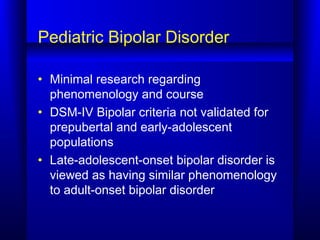 Pediatric Bipolar Disorder
• Minimal research regarding
phenomenology and course
• DSM-IV Bipolar criteria not validated for
prepubertal and early-adolescent
populations
• Late-adolescent-onset bipolar disorder is
viewed as having similar phenomenology
to adult-onset bipolar disorder
 