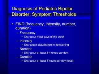 Diagnosis of Pediatric Bipolar
Disorder: Symptom Thresholds
• FIND (frequency, intensity, number,
duration)
– Frequency
• Sxs occur most days of the week
– Intensity
• Sxs cause disturbance in functioning
– Number
• Sxs occur at least 3-4 times per day
– Duration
• Sxs occur at least 4 hours per day (total)
 