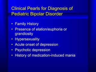 Clinical Pearls for Diagnosis of
Pediatric Bipolar Disorder
• Family History
• Presence of elation/euphoria or
grandiosity
• Hypersexuality
• Acute onset of depression
• Psychotic depression
• History of medication-induced mania
 