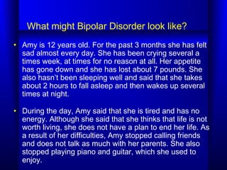 What might Bipolar Disorder look like?
• Amy is 12 years old. For the past 3 months she has felt
sad almost every day. She...