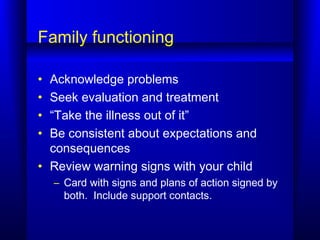 Family functioning
• Acknowledge problems
• Seek evaluation and treatment
• “Take the illness out of it”
• Be consistent about expectations and
consequences
• Review warning signs with your child
– Card with signs and plans of action signed by
both. Include support contacts.
 