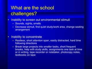 What are the school
challenges?
• Inability to screen out environmental stimuli
– Sounds, sights, smells
– Decrease stimul...