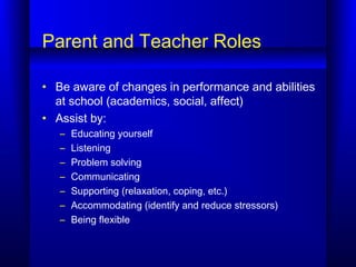 Parent and Teacher Roles
• Be aware of changes in performance and abilities
at school (academics, social, affect)
• Assist by:
– Educating yourself
– Listening
– Problem solving
– Communicating
– Supporting (relaxation, coping, etc.)
– Accommodating (identify and reduce stressors)
– Being flexible
 