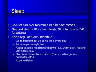 Sleep
• Lack of sleep or too much can impact moods
• Needed sleep (16hrs for infants, 9hrs for teens, 7-8
for adults)
• Keep regular sleep schedule
– Go to bed and get up same time every day
– Avoid naps through day
– Adopt bedtime ritual to wind down (e.g. warm bath, reading,
soft music, etc.)
– Decrease distractions in room (no t.v., video games,
computer, etc.)
– Avoid caffeine
 