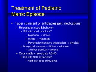 Treatment of Pediatric
Manic Episode
• Taper stimulant or antidepressant medications
– Reevaluate mood & behavior
• Still with mood symptoms?
– Euphoric → lithium
– Mixed → valproate
– Psychosis/impulsive aggression → atypical
• Non/partial response → lithium + valproate
– Or mood stabilizer + atypical
– Once stable - reevaluate ADHD
• Still with ADHD symptoms?
– Add low-dose stimulants
 