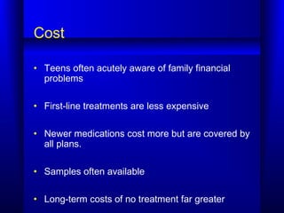 Cost
• Teens often acutely aware of family financial
problems
• First-line treatments are less expensive
• Newer medications cost more but are covered by
all plans.
• Samples often available
• Long-term costs of no treatment far greater
 