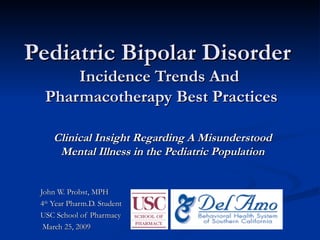 Pediatric Bipolar Disorder   Incidence Trends And  Pharmacotherapy Best Practices Clinical Insight Regarding A Misunderstood Mental Illness in the Pediatric Population John W. Probst, MPH 4 th  Year Pharm.D. Student USC School of Pharmacy March 25, 2009 