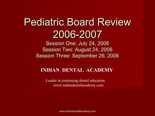 Pediatric Board ReviewPediatric Board Review
2006-20072006-2007
Session One: July 24, 2006Session One: July 24, 2006
Session Two: August 24, 2006Session Two: August 24, 2006
Session Three: September 26, 2006Session Three: September 26, 2006
www.indiandentalacademy.comwww.indiandentalacademy.com
INDIAN DENTAL ACADEMY
Leader in continuing dental education
www.indiandentalacademy.com
 
