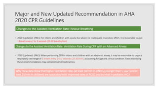 Major and New Updated Recommendation in AHA
2020 CPR Guidelines
◦ 2020 (Updated): (PBLS) For infants and children with a pulse but absent or inadequate respiratory effort, it is reasonable to give
1 breath every 2 to 3 seconds (20-30 breaths/min)
◦ 2020 (Updated): (PALS) When performing CPR in infants and children with an advanced airway, it may be reasonable to target a
respiratory rate range of 1 breath every 2 to 3 seconds (20-30/min), accounting for age and clinical condition. Rates exceeding
these recommendations may compromise hemodynamics.
Changes to the Assisted Ventilation Rate: Rescue Breathing
Changes to the Assisted Ventilation Rate: Ventilation Rate During CPR With an Advanced Airway
Why: New data show that higher ventilation rates (at least 30/min in infants [younger than 1 year] and at
least 25/min in children) are associated with improved rates of ROSC and survival in pediatric IHCA
 