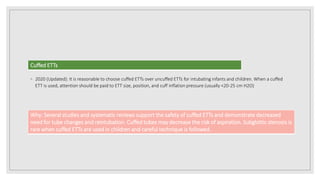 ◦ 2020 (Updated): It is reasonable to choose cuffed ETTs over uncuffed ETTs for intubating infants and children. When a cuffed
ETT is used, attention should be paid to ETT size, position, and cuff inflation pressure (usually <20-25 cm H2O)
Cuffed ETTs
Why: Several studies and systematic reviews support the safety of cuffed ETTs and demonstrate decreased
need for tube changes and reintubation. Cuffed tubes may decrease the risk of aspiration. Subglottic stenosis is
rare when cuffed ETTs are used in children and careful technique is followed.
 
