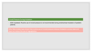 ◦ 2020 (Updated): Routine use of cricoid pressure is not recommended during endotracheal intubation of pediatric
patients.
Cricoid Pressure During Intubation
Why: New studies have shown that routine use of cricoid pressure reduces intubation success rates and
does not reduce the rate of regurgitation.
 
