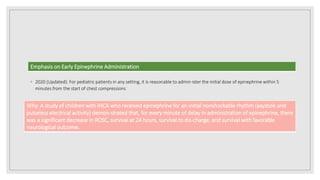 ◦ 2020 (Updated): For pediatric patients in any setting, it is reasonable to admin-ister the initial dose of epinephrine within 5
minutes from the start of chest compressions
Emphasis on Early Epinephrine Administration
Why: A study of children with IHCA who received epinephrine for an initial nonshockable rhythm (asystole and
pulseless electrical activity) demon-strated that, for every minute of delay in administration of epinephrine, there
was a significant decrease in ROSC, survival at 24 hours, survival to dis-charge, and survival with favorable
neurological outcome.
 