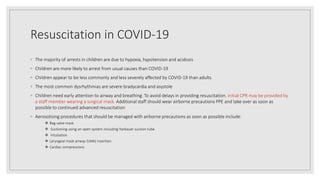 Resuscitation in COVID-19
◦ The majority of arrests in children are due to hypoxia, hypotension and acidosis
◦ Children are more likely to arrest from usual causes than COVID-19
◦ Children appear to be less commonly and less severely affected by COVID-19 than adults
◦ The most common dysrhythmias are severe bradycardia and asystole
◦ Children need early attention to airway and breathing. To avoid delays in providing resuscitation, initial CPR may be provided by
a staff member wearing a surgical mask. Additional staff should wear airborne precautions PPE and take over as soon as
possible to continued advanced resuscitation
◦ Aerosolising procedures that should be managed with airborne precautions as soon as possible include:
 Bag valve mask
 Suctioning using an open system including Yankauer suction tube
 Intubation
 Laryngeal mask airway (LMA) insertion
 Cardiac compressions
 