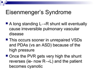 Eisenmenger’s Syndrome
 A long standing L→R shunt will eventually
  cause irreversible pulmonary vascular
  disease
 This occurs sooner in unrepaired VSDs
  and PDAs (vs an ASD) because of the
  high pressure
 Once the PVR gets very high the shunt
  reverses (ie- now R→L) and the patient
  becomes cyanotic
 