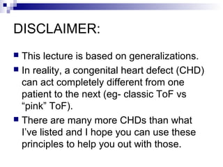 DISCLAIMER:
 This lecture is based on generalizations.
 In reality, a congenital heart defect (CHD)
  can act completely different from one
  patient to the next (eg- classic ToF vs
  “pink” ToF).
 There are many more CHDs than what
  I’ve listed and I hope you can use these
  principles to help you out with those.
 