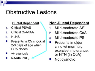 Obstructive Lesions
      Ductal Dependent         Non-Ductal Dependent
1.   Critical PS/AS            1. Mild-moderate AS
2.   Critical CoA/IAA          2. Mild-moderate CoA
3.   HLHS                      3. Mild-moderate PS
    Presents in CV shock at    Presents in older
     2-3 days of age when         child w/ murmur,
     PDA closes
                                  exercise intolerance,
    +/- cyanosis                 or HTN (in CoA)
    Needs PGE1                 Not cyanotic
 