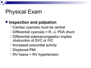 Physical Exam
   Inspection and palpation
     Cardiac  cyanosis must be central
     Differential cyanosis = R→L PDA shunt
     Differential edema/congestion implies
      obstruction of SVC or IVC
     Increased precordial activity
     Displaced PMI
     RV heave = RV hypertension
 