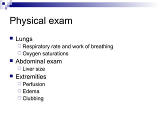 Physical exam
   Lungs
     Respiratoryrate and work of breathing
     Oxygen saturations
   Abdominal exam
     Liver   size
   Extremities
     Perfusion
     Edema
     Clubbing
 