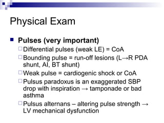 Physical Exam
   Pulses (very important)
     Differentialpulses (weak LE) = CoA
     Bounding pulse = run-off lesions (L→R PDA
      shunt, AI, BT shunt)
     Weak pulse = cardiogenic shock or CoA
     Pulsus paradoxus is an exaggerated SBP
      drop with inspiration → tamponade or bad
      asthma
     Pulsus alternans – altering pulse strength →
      LV mechanical dysfunction
 