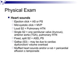 Physical Exam
    Heart sounds
      Ejection click = AS or PS
      Mid-systolic click = MVP
      Loud S2 = Pulmonary HTN
      Single S2 = one semilunar valve (truncus),
       anterior aorta (TGA), pulmonary HTN
      Fixed, split S2 = ASD, PS
      Gallop (S3) – may be due to cardiac
       dysfunction/ volume overload
      Muffled heart sounds and/or a rub = pericardial
       effusion ± tamponade
 