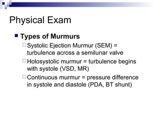 Physical Exam
    Types of Murmurs
      Systolic Ejection Murmur (SEM) =
       turbulence across a semilunar valve
      Holosystolic murmur = turbulence begins
       with systole (VSD, MR)
      Continuous murmur = pressure difference
       in systole and diastole (PDA, BT shunt)
 
