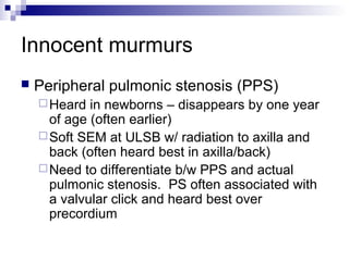 Innocent murmurs
   Peripheral pulmonic stenosis (PPS)
     Heard  in newborns – disappears by one year
      of age (often earlier)
     Soft SEM at ULSB w/ radiation to axilla and
      back (often heard best in axilla/back)
     Need to differentiate b/w PPS and actual
      pulmonic stenosis. PS often associated with
      a valvular click and heard best over
      precordium
 