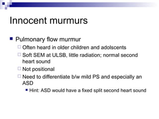 Innocent murmurs
   Pulmonary flow murmur
     Often heard in older children and adolscents
     Soft SEM at ULSB, little radiation; normal second
      heart sound
     Not positional
     Need to differentiate b/w mild PS and especially an
      ASD
          Hint: ASD would have a fixed split second heart sound
 