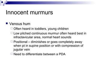 Innocent murmurs
   Venous hum
     Often  heard in toddlers, young children
     Low pitched continuous murmur often heard best in
      infraclavicular area, normal heart sounds
     Positional – diminishes or goes completely away
      when pt in supine position or with compression of
      jugular vein
     Need to differentiate between a PDA
 