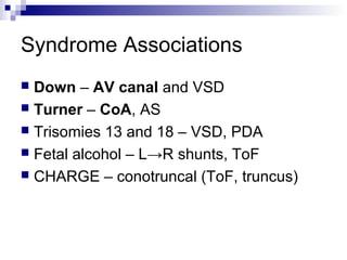 Syndrome Associations
 Down – AV canal and VSD
 Turner – CoA, AS
 Trisomies 13 and 18 – VSD, PDA
 Fetal alcohol – L→R shunts, ToF
 CHARGE – conotruncal (ToF, truncus)
 