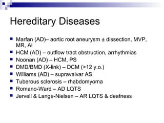 Hereditary Diseases
   Marfan (AD)– aortic root aneurysm ± dissection, MVP,
    MR, AI
   HCM (AD) – outflow tract obstruction, arrhythmias
   Noonan (AD) – HCM, PS
   DMD/BMD (X-link) – DCM (>12 y.o.)
   Williams (AD) – supravalvar AS
   Tuberous sclerosis – rhabdomyoma
   Romano-Ward – AD LQTS
   Jervell & Lange-Nielsen – AR LQTS & deafness
 