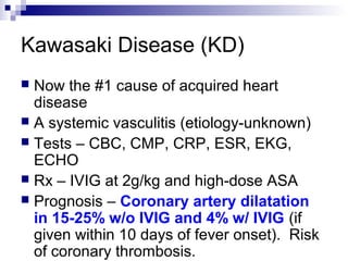 Kawasaki Disease (KD)
 Now the #1 cause of acquired heart
  disease
 A systemic vasculitis (etiology-unknown)
 Tests – CBC, CMP, CRP, ESR, EKG,
  ECHO
 Rx – IVIG at 2g/kg and high-dose ASA
 Prognosis – Coronary artery dilatation
  in 15-25% w/o IVIG and 4% w/ IVIG (if
  given within 10 days of fever onset). Risk
  of coronary thrombosis.
 
