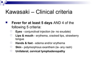 Kawasaki – Clinical criteria
   Fever for at least 5 days AND 4 of the
    following 5 criteria:
       Eyes - conjunctival injection (ie- no exudate)
       Lips & mouth - erythema, cracked lips, strawberry
        tongue
       Hands & feet - edema and/or erythema
       Skin - polymorphous exanthem (ie- any rash)
       Unilateral, cervical lymphadenopathy
 
