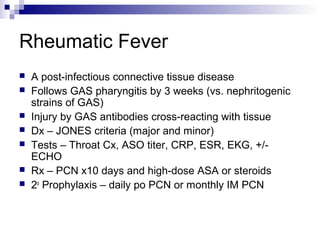 Rheumatic Fever
   A post-infectious connective tissue disease
   Follows GAS pharyngitis by 3 weeks (vs. nephritogenic
    strains of GAS)
   Injury by GAS antibodies cross-reacting with tissue
   Dx – JONES criteria (major and minor)
   Tests – Throat Cx, ASO titer, CRP, ESR, EKG, +/-
    ECHO
   Rx – PCN x10 days and high-dose ASA or steroids
   2o Prophylaxis – daily po PCN or monthly IM PCN
 