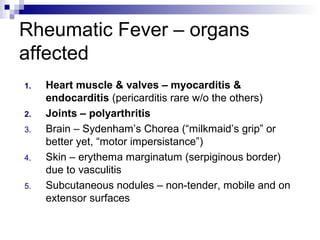 Rheumatic Fever – organs
affected
1.   Heart muscle & valves – myocarditis &
     endocarditis (pericarditis rare w/o the others)
2.   Joints – polyarthritis
3.   Brain – Sydenham’s Chorea (“milkmaid’s grip” or
     better yet, “motor impersistance”)
4.   Skin – erythema marginatum (serpiginous border)
     due to vasculitis
5.   Subcutaneous nodules – non-tender, mobile and on
     extensor surfaces
 