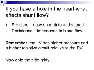 If you have a hole in the heart what
affects shunt flow?
1.   Pressure – easy enough to understand
2.   Resistance – impedance to blood flow

Remember, the LV has higher pressure and
a higher resistive circuit relative to the RV.

Now onto the nitty-gritty …
 