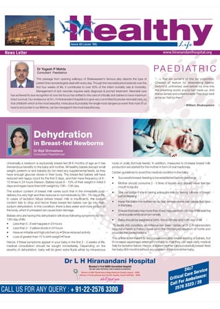 HealthyLifeIssue-03 (June ‘09)
CALL US FOR ANY QUERY : + 91-22-2576 3300
24x7
Critical Care Service
Call For Ambulance:
2576 3323 / 28
PA E D I AT R I C
“….I, that am curtail'd of this fair proportion,
Cheated of feature by dissembling Nature,
Deform'd, unfinished, sent before my time Into
this breathing world, scarce half made up, And
that so lamely and unfashionable That dogs bark
at me as I halt by them”
- William Shakespeare
This passage from opening soliloquy of Shakespeare's famous play depicts the type of
patient that neonatologists deal with every day. Though the neonatal period extends over the
first four weeks of life, it contributes to over 50% of the infant mortality rate & morbidity.
Management of sick neonate requires early diagnosis & prompt treatment. Neonatal care
has achieved its due recognition & now the focus has shifted to the care of critically sick babies to have maximum
intact survival. Our endeavour at Dr L H Hiranandani Hospital is to give very committed & precise neonatal care, so
that childbirth which is the most beautiful, miraculous & probably the single most dangerous event that most of us
have to encounter in our lifetime, can be managed in the most beautiful way.
Dr Yogesh P Mehta
Consultant Paediatrics
News Letter www.hiranandanihospital.org
Dehydration
in Breast-fed Newborns
Dr Bijal Shrivastava
Consultant Paediatrician
Universally a newborn is exclusively breast-fed till 6 months of age as it has route or orally (formula feeds). In addition, measures to increase breast milk
tremendous benefits to the baby and mother. All healthy babies (except small production are started for the mother in form of oral medicines.
weight, preterm or sick babies) do not need any supplemental feeds, as they
Certain guidelines to avoid this medical condition in the baby:
have enough glucose stores in their body. The breast-fed babies will have
 Successful breast-feeding to be established before dischargereduced wet nappy count for the first 5 days, and then have frequency of 8 -
10 times in 24 hours thereon. Babies loose 8 - 10% of their weight in initial 3  Mother should consume 2 - 3 litres of liquids and should never feel her
days and regain back their birth weight by 10th - 15th day. mouth to be dry
The sodium content of breast milk varies such that in the immediate post-  She can judge if she is having adequate milk by feeling fullness of breast
delivery it is very high and then reduces to normal levels by 5th - 7th day of life. before feeding
In cases of lactation failure (where breast milk is insufficient), the sodium
 Keep the baby normothermic as high temperatures can cause fluid losscontent fails to drop and hence these breast-fed babies can go into high-
in the babysodium dehydration. In this condition, there is less water and more sodium in
the body, which if untreated can cause brain damage.  Ensure that baby has more than 8 wet nappies from 5th day of life and the
urine is pale white and non-smellyBabies who are having this dehydration will show following symptoms by 7th -
15th day of life:  Baby should be weighed at birth, 3rd or 5th day and 10th day of life
 Less than 5 - 6 wet nappies in 24 hours
‘To tackle this condition, an initiative has been started at Dr L H Hiranandani
 Less than 2 - 3 yellow stools in 24 hours hospital wherein a trained nurse visits the discharged newborn at home and
 Have an irritable and high pitched cry  Show reduced activity provides the correct advice.’
 Loss of greater than 15 % birth weight  Fever This article is not meant to discourage exclusive breast feeding of babies, but
to increase awareness amongst mothers so that they can seek early medicalHence, if these symptoms appear in your baby in the first 2 - 3 weeks of life,
help for lactation failure. Hence, a vigilant mother can successfully breast-feedmedical consultation should be sought immediately. Depending on the
her baby till 6 months without any problem of this kind in her baby.severity of dehydration, baby will be given extra fluids either by intravenous
Mumbai's First NABH Accredited Hospital
 