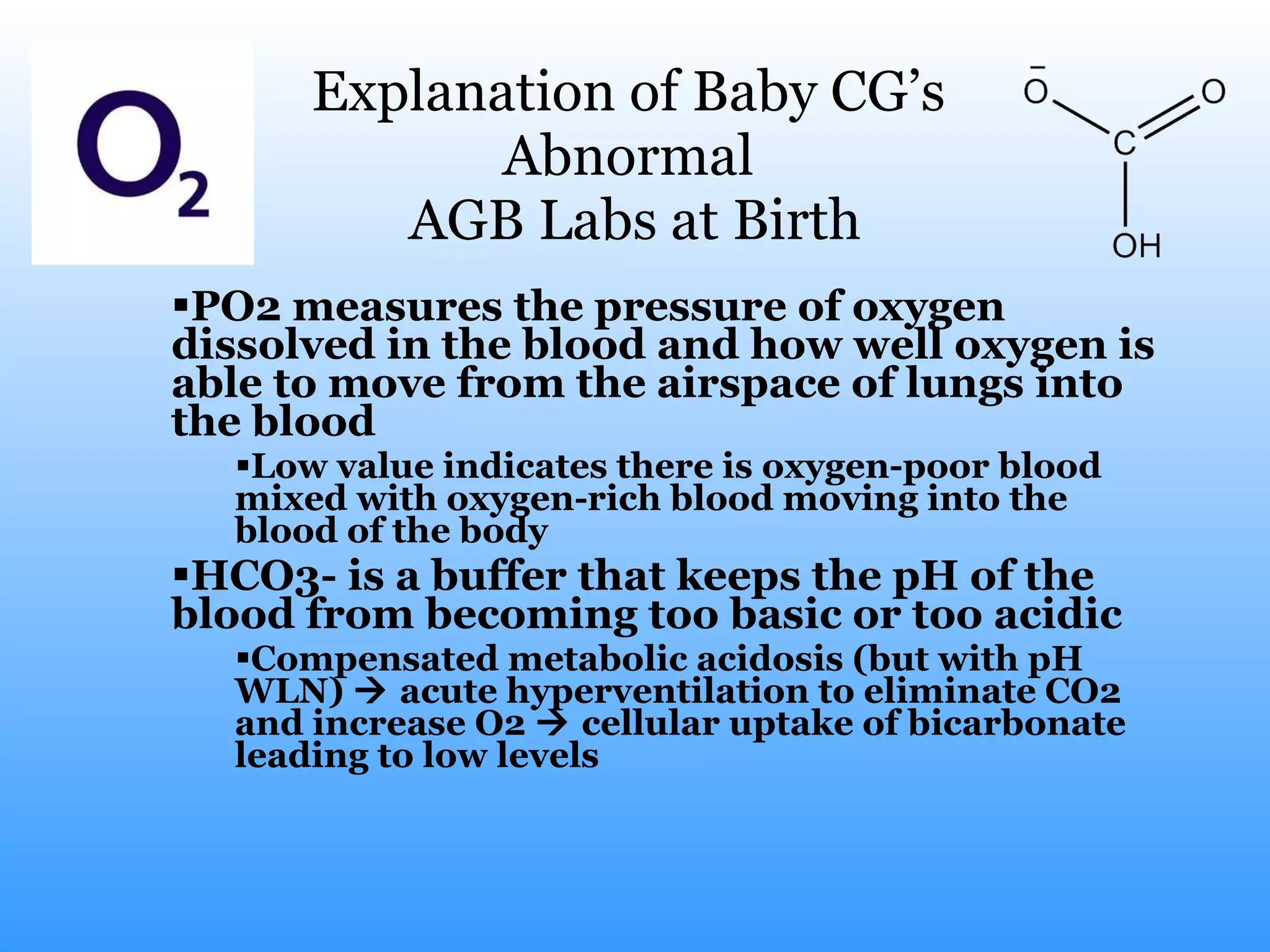 Explanation of Baby CG’s  Abnormal  AGB Labs at Birth PO2 measures the pressure of oxygen dissolved in the blood and how well oxygen is able to move from the airspace of lungs into the blood Low value indicates there is oxygen-poor blood mixed with oxygen-rich blood moving into the blood of the body HCO3- is a buffer that keeps the pH of the blood from becoming too basic or too acidic Compensated metabolic acidosis (but with pH WLN)    acute hyperventilation to eliminate CO2 and increase O2    cellular uptake of bicarbonate leading to low levels 
