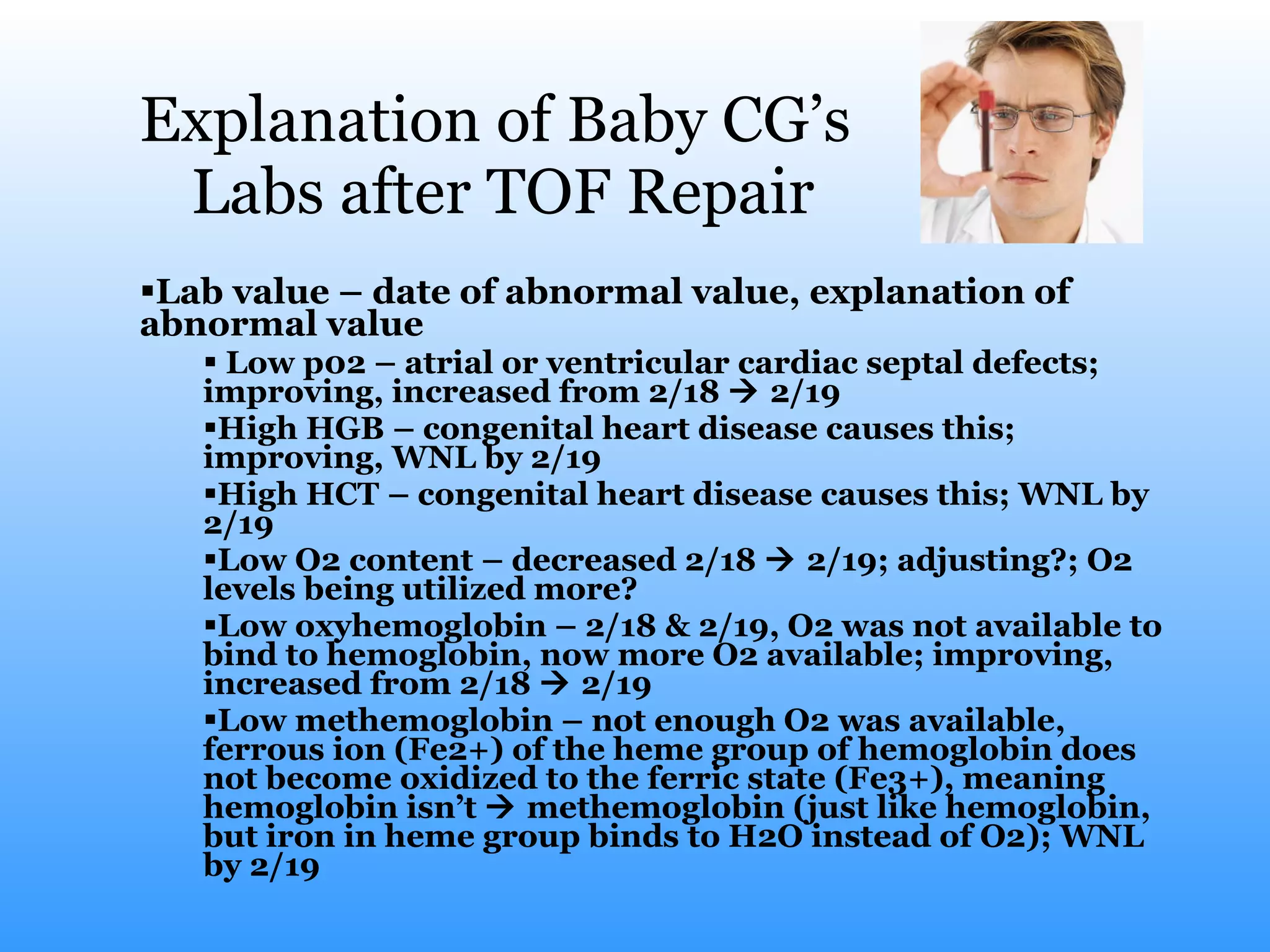 Explanation of Baby CG’s  Labs after TOF Repair Lab value – date of abnormal value, explanation of abnormal value Low p02 – atrial or ventricular cardiac septal defects; improving, increased from 2/18    2/19  High HGB – congenital heart disease causes this; improving, WNL by 2/19 High HCT – congenital heart disease causes this; WNL by 2/19 Low O2 content – decreased 2/18    2/19; adjusting?; O2 levels being utilized more?  Low oxyhemoglobin – 2/18 & 2/19, O2 was not available to bind to hemoglobin, now more O2 available; improving, increased from 2/18    2/19  Low methemoglobin – not enough O2 was available, ferrous ion (Fe2+) of the heme group of hemoglobin does not become oxidized to the ferric state (Fe3+), meaning hemoglobin isn’t    methemoglobin (just like hemoglobin, but iron in heme group binds to H2O instead of O2); WNL by 2/19  