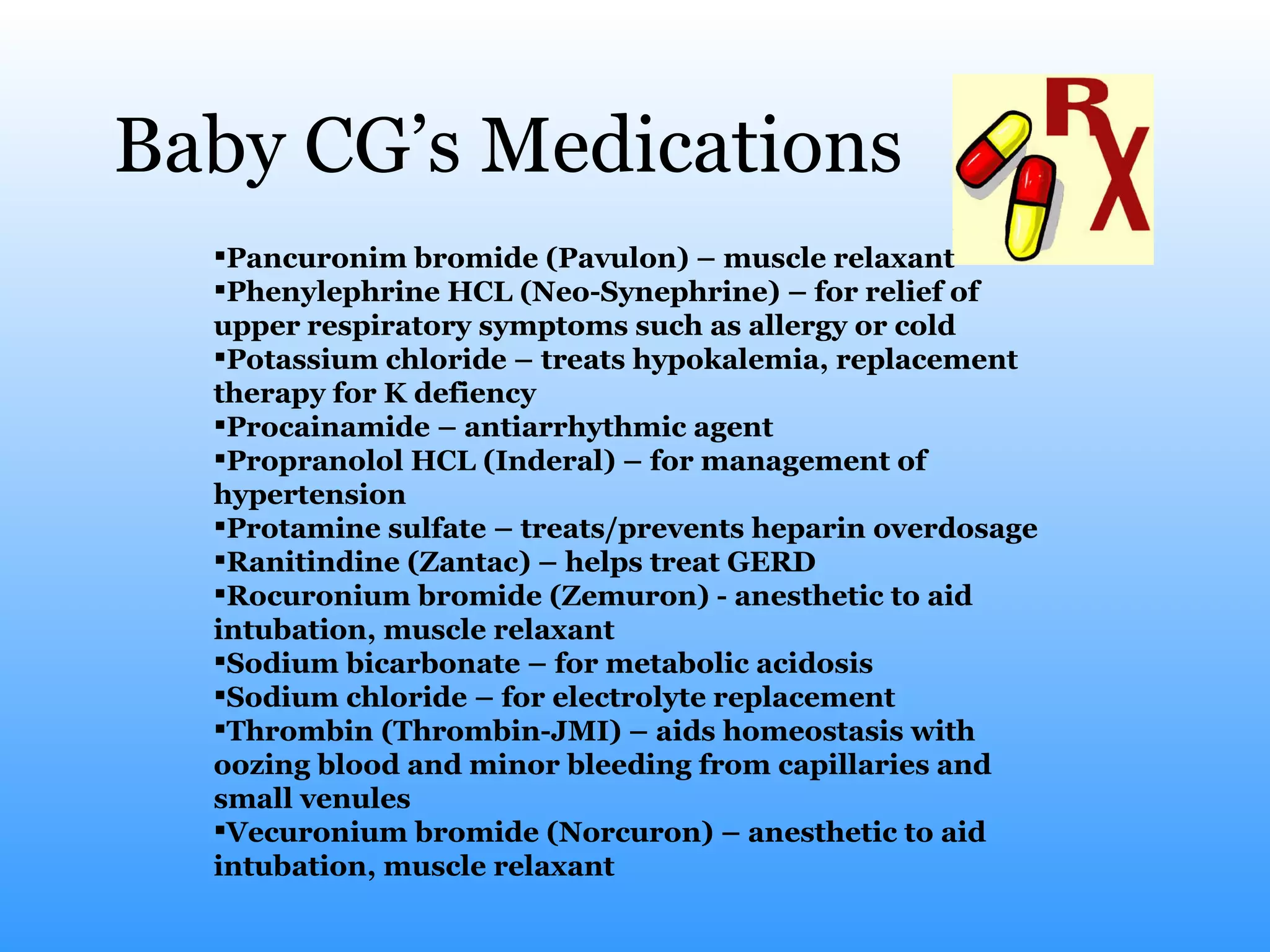 Baby CG’s Medications Pancuronim bromide (Pavulon) – muscle relaxant Phenylephrine HCL (Neo-Synephrine) – for relief of upper   respiratory symptoms such as allergy or cold Potassium chloride – treats hypokalemia, replacement therapy for K defiency Procainamide – antiarrhythmic agent  Propranolol HCL (Inderal) – for management of hypertension Protamine sulfate – treats/prevents heparin overdosage Ranitindine (Zantac) – helps treat GERD Rocuronium bromide (Zemuron) - anesthetic to aid intubation, muscle relaxant Sodium bicarbonate – for metabolic acidosis Sodium chloride – for electrolyte replacement Thrombin (Thrombin-JMI) – aids homeostasis with oozing blood and minor bleeding from capillaries and small venules Vecuronium bromide (Norcuron) – anesthetic to aid intubation, muscle relaxant 