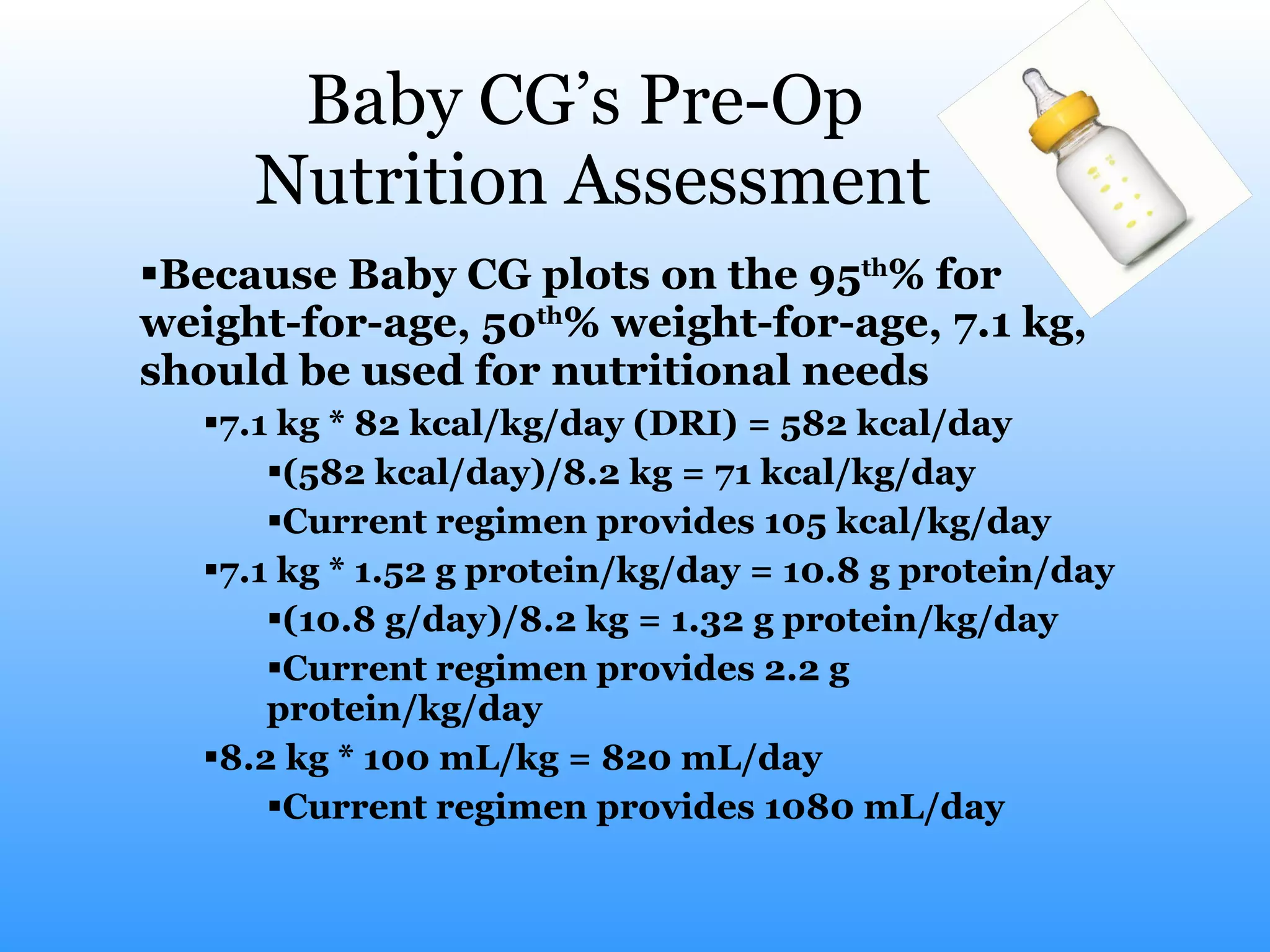 Baby CG’s Pre-Op  Nutrition Assessment Because Baby CG plots on the 95 th % for weight-for-age, 50 th % weight-for-age, 7.1 kg, should be used for nutritional needs 7.1 kg * 82 kcal/kg/day (DRI) = 582 kcal/day (582 kcal/day)/8.2 kg = 71 kcal/kg/day Current regimen provides 105 kcal/kg/day 7.1 kg * 1.52 g protein/kg/day = 10.8 g protein/day (10.8 g/day)/8.2 kg = 1.32 g protein/kg/day Current regimen provides 2.2 g protein/kg/day 8.2 kg * 100 mL/kg = 820 mL/day Current regimen provides 1080 mL/day 