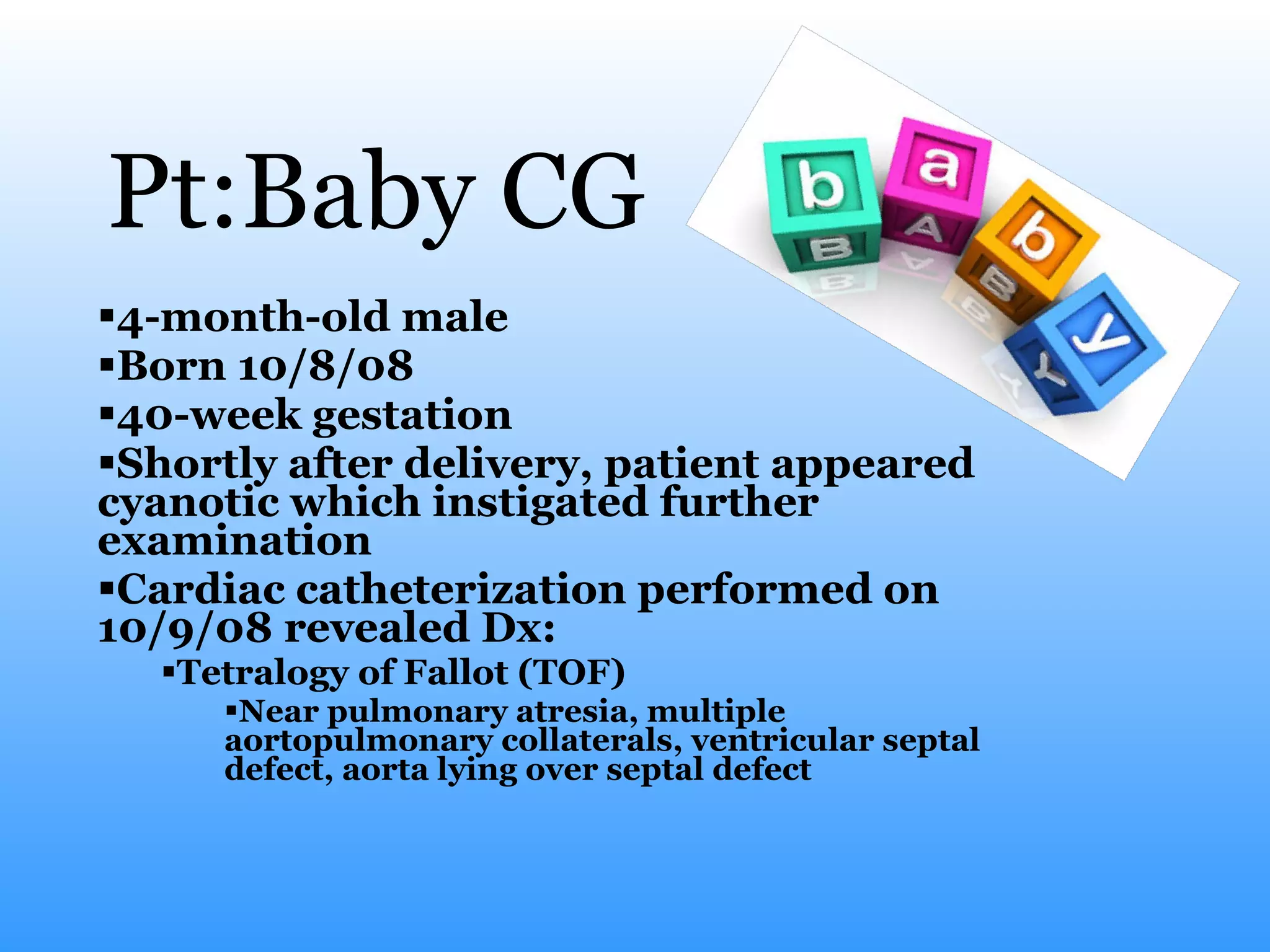 Pt:Baby CG 4-month-old male Born 10/8/08 40-week gestation Shortly after delivery, patient appeared cyanotic which instigated further examination Cardiac catheterization performed on 10/9/08 revealed Dx: Tetralogy of Fallot (TOF) Near pulmonary atresia, multiple aortopulmonary collaterals, ventricular septal defect, aorta lying over septal defect  