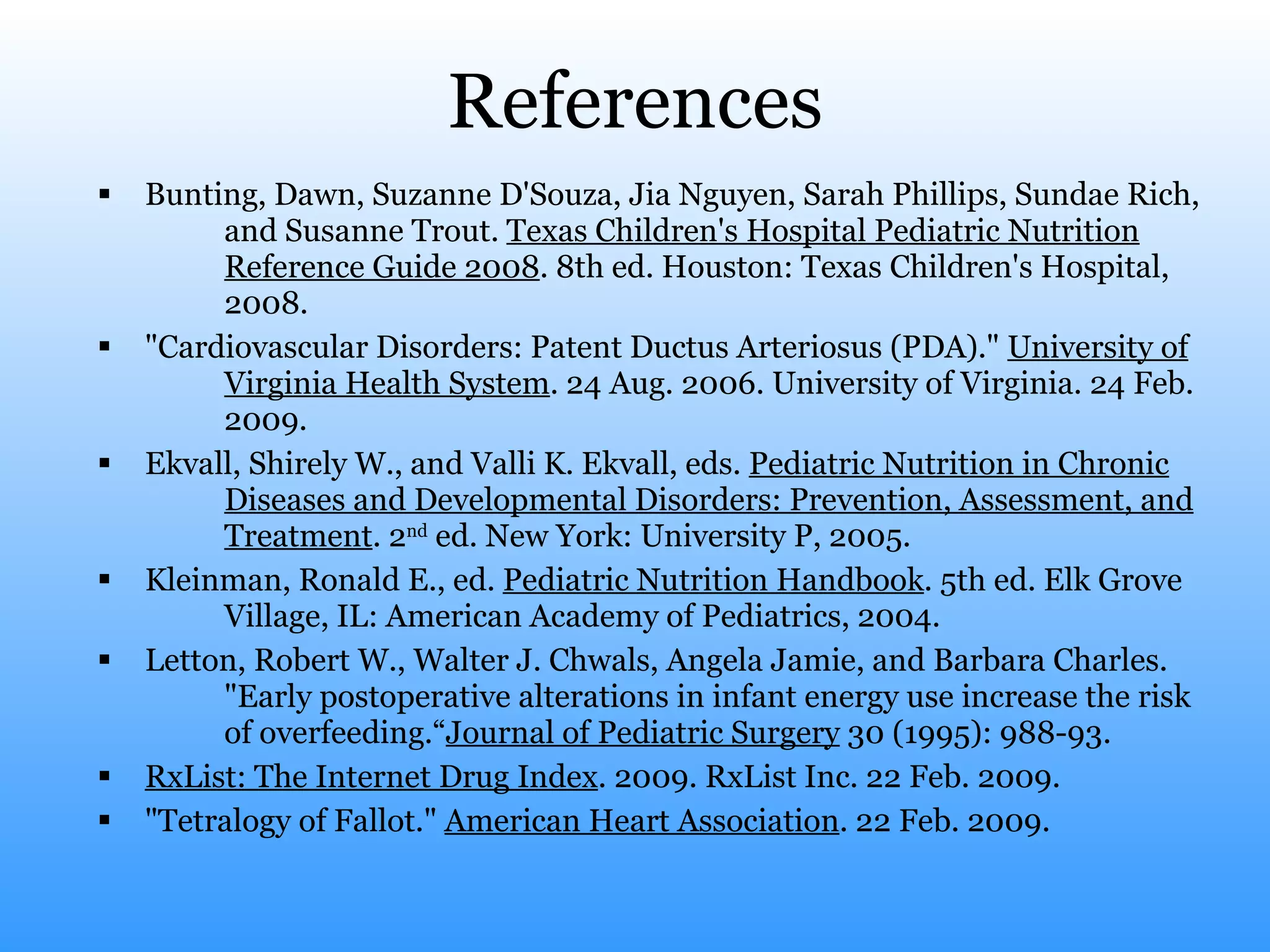 References Bunting, Dawn, Suzanne D'Souza, Jia Nguyen, Sarah Phillips, Sundae Rich,  and Susanne Trout.  Texas Children's Hospital Pediatric Nutrition Reference Guide 2008 . 8th ed. Houston: Texas Children's Hospital, 2008.  "Cardiovascular Disorders: Patent Ductus Arteriosus (PDA)."  University of Virginia Health System . 24 Aug. 2006. University of Virginia. 24 Feb. 2009.  Ekvall, Shirely W., and Valli K. Ekvall, eds.  Pediatric Nutrition in Chronic Diseases and Developmental Disorders: Prevention, Assessment, and Treatment . 2 nd  ed. New York: University P, 2005.  Kleinman, Ronald E., ed.  Pediatric Nutrition Handbook . 5th ed. Elk Grove Village, IL: American Academy of Pediatrics, 2004.  Letton, Robert W., Walter J. Chwals, Angela Jamie, and Barbara Charles. "Early postoperative alterations in infant energy use increase the risk of overfeeding.“ Journal of Pediatric Surgery  30 (1995): 988-93.  RxList: The Internet Drug Index . 2009. RxList Inc. 22 Feb. 2009.  "Tetralogy of Fallot."  American Heart Association . 22 Feb. 2009.  