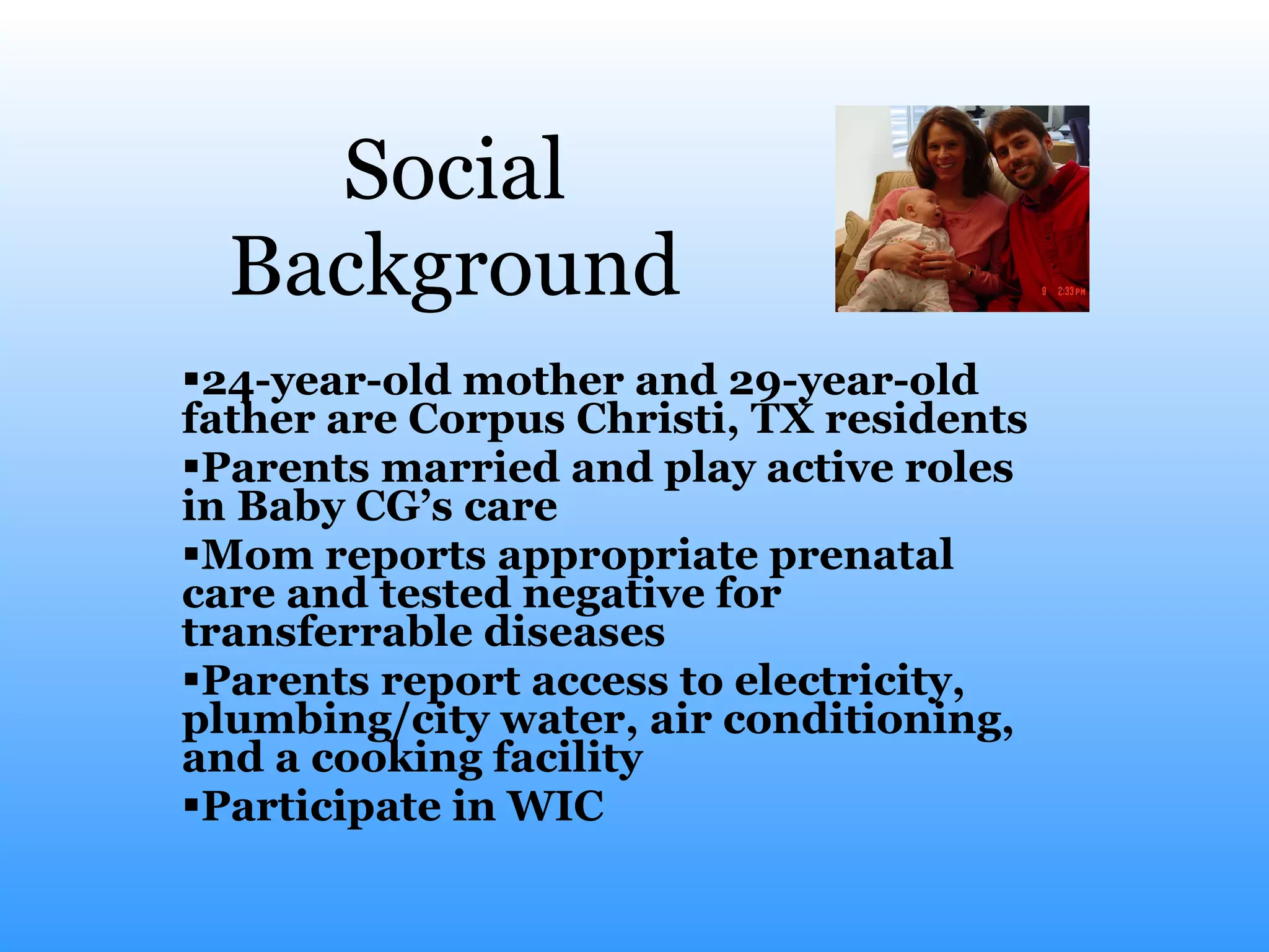 Social Background 24-year-old mother and 29-year-old father are Corpus Christi, TX residents Parents married and play active roles in Baby CG’s care Mom reports appropriate prenatal care and tested negative for transferrable diseases Parents report access to electricity, plumbing/city water, air conditioning, and a cooking facility Participate in WIC  