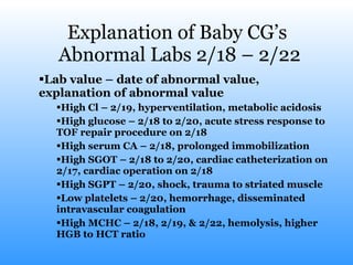 Explanation of Baby CG’s  Abnormal Labs 2/18 – 2/22 Lab value – date of abnormal value, explanation of abnormal value High Cl – 2/19, hyperventilation, metabolic acidosis High glucose – 2/18 to 2/20, acute stress response to TOF repair procedure on 2/18 High serum CA – 2/18, prolonged immobilization High SGOT – 2/18 to 2/20, cardiac catheterization on 2/17, cardiac operation on 2/18 High SGPT – 2/20, shock, trauma to striated muscle Low platelets – 2/20, hemorrhage, disseminated intravascular coagulation High MCHC – 2/18, 2/19, & 2/22, hemolysis, higher HGB to HCT ratio 