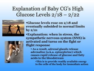 Explanation of Baby CG’s High Glucose Levels 2/18 – 2/22 Glucose levels rose on 2/18 and eventually subsided to normal limits by 2/21 Explanation: when in stress, the sympathetic nervous system (SNS) is activated and turns on the fight or flight response As a result, adrenal glands release adrenaline (a.k.a. epinephrine) which causes rapid release of glucose and fatty acids to the bloodstream This is to provide readily available energy to the cells of the body for immediate action 