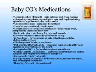 Baby CG’s Medications Acetaminophen (Tylenol) – pain reliever and fever reducer Adenosine – regulates normal heart rate and rhythm during episodes of supraventricular tachycardia Aminocaproic acid – enhances hemostasis Amiodarone – antiarrhythmic agent Atropine sulfate – reduces secretions of respiratory tract, temporarily increases heart rate Bacitracin zinc – antibiotic for cuts and wounds Calcium chloride – treats hypocalcemic tetany Ceftazidime – for treatment of skin infections and intra-abdominal infections Clindamycin (Cleocin) – antibiotic Dobutamine Hydrochloride – increases cardiac output through regulating contractions of the heart Epinephrine HCL – for local or regional anesthesia  Fentanyl citrate (Sublimaze) – depresses central nervous system function and respiratory function, anesthetic Furosemide (Lasix) - diuretic Glycopyrrolate (Robinul) – reduces salivary, tracheobronchial, and pharyngeal secretions  Heparin (Porcine) - anticoagulant 