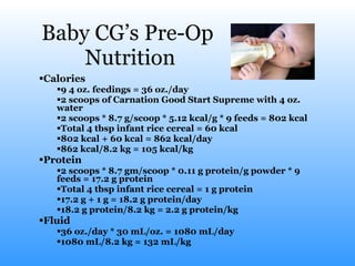 Baby CG’s Pre-Op  Nutrition Calories 9 4 oz. feedings = 36 oz./day 2 scoops of Carnation Good Start Supreme with 4 oz. water 2 scoops * 8.7 g/scoop * 5.12 kcal/g * 9 feeds = 802 kcal Total 4 tbsp infant rice cereal = 60 kcal 802 kcal + 60 kcal = 862 kcal/day 862 kcal/8.2 kg = 105 kcal/kg Protein 2 scoops * 8.7 gm/scoop * 0.11 g protein/g powder * 9 feeds = 17.2 g protein Total 4 tbsp infant rice cereal = 1 g protein 17.2 g + 1 g = 18.2 g protein/day 18.2 g protein/8.2 kg = 2.2 g protein/kg  Fluid  36 oz./day * 30 mL/oz. = 1080 mL/day 1080 mL/8.2 kg = 132 mL/kg  
