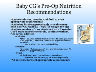 Baby CG’s Pre-Op Nutrition Recommendations Reduce calories, protein, and fluid to meet appropriate requirements Reducing intake appropriately over time may help Baby CG reach 50 – 75% for weight-for-age Reduce number of 4 oz. feeds to 6 with Carnation Good Start Supreme formula, continue with 2X rice cereal addition Calories 582 – 60 (rice cereal) kcal/6 feeds = 87 kcal/4 oz. feed = 22 kcal/oz. (Carnation Good Start Supreme caloric density) 22 kcal/oz. * 24 oz. = 528 kcal/day Protein 2 scoops * 8.7 gm/scoop * 0.11 g protein/g powder * 6 feeds = 11.5 g protein/day Fluid 6 feedings * 4 oz. * 30 mL/oz. = 720 mL/day Provide 100 mL or ~3.5 oz. water separately All are close to/meet appropriate requirements 