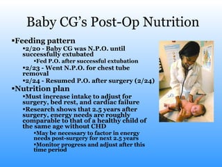 Baby CG’s Post-Op Nutrition Feeding pattern 2/20 - Baby CG was N.P.O. until successfully extubated  Fed P.O. after successful extubation 2/23 - Went N.P.O. for chest tube removal 2/24 - Resumed P.O. after surgery (2/24) Nutrition plan Must increase intake to adjust for surgery, bed rest, and cardiac failure Research shows that 2.5 years after surgery, energy needs are roughly comparable to that of a healthy child of the same age without CHD May be necessary to factor in energy needs post-surgery for next 2.5 years Monitor progress and adjust after this time period  